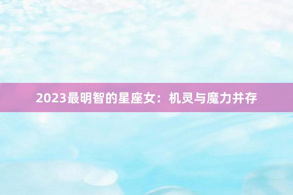 2023最明智的星座女：机灵与魔力并存