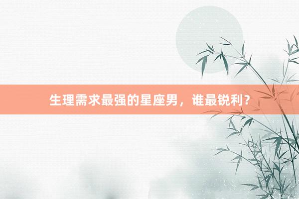 生理需求最强的星座男，谁最锐利？