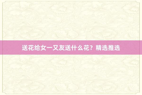 送花给女一又友送什么花？精选推选