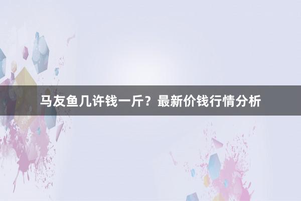 马友鱼几许钱一斤？最新价钱行情分析