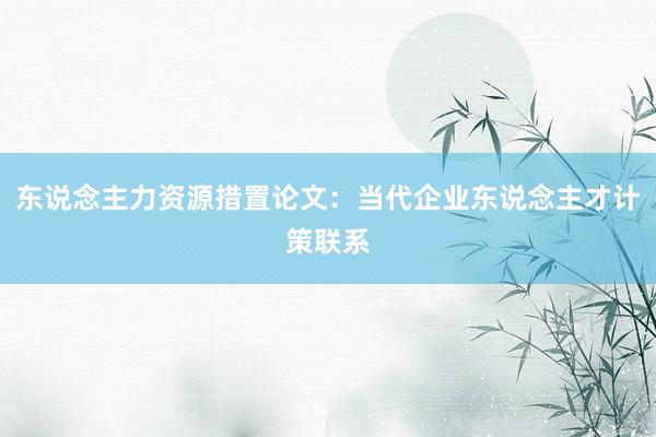 东说念主力资源措置论文：当代企业东说念主才计策联系