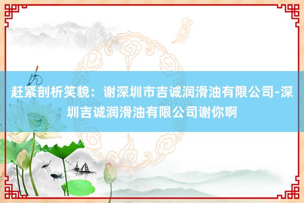 赶紧剖析笑貌:谢深圳市吉诚润滑油有限公司-深圳吉诚润滑油有限公司谢你啊