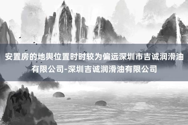 安置房的地舆位置时时较为偏远深圳市吉诚润滑油有限公司-深圳吉诚润滑油有限公司