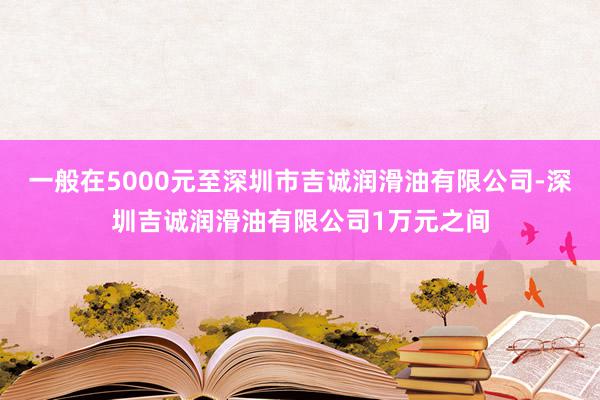 一般在5000元至深圳市吉诚润滑油有限公司-深圳吉诚润滑油有限公司1万元之间