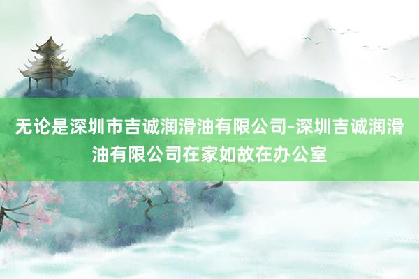 无论是深圳市吉诚润滑油有限公司-深圳吉诚润滑油有限公司在家如故在办公室