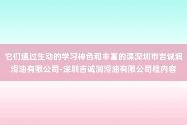 它们通过生动的学习神色和丰富的课深圳市吉诚润滑油有限公司-深圳吉诚润滑油有限公司程内容