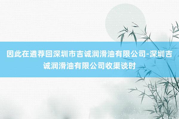因此在遴荐回深圳市吉诚润滑油有限公司-深圳吉诚润滑油有限公司收渠谈时